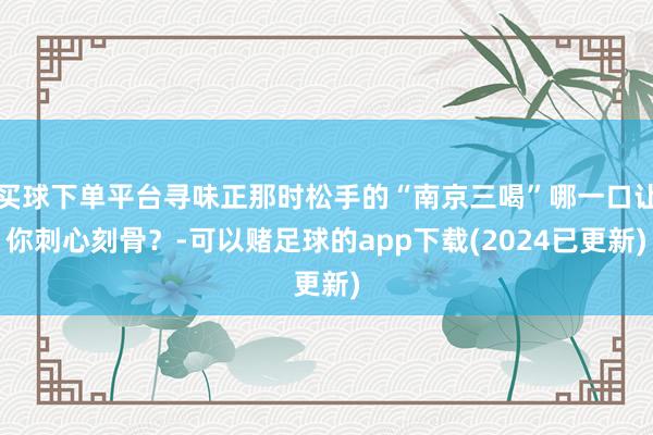 买球下单平台寻味正那时松手的“南京三喝”哪一口让你刺心刻骨？-可以赌足球的app下载(2024已更新)