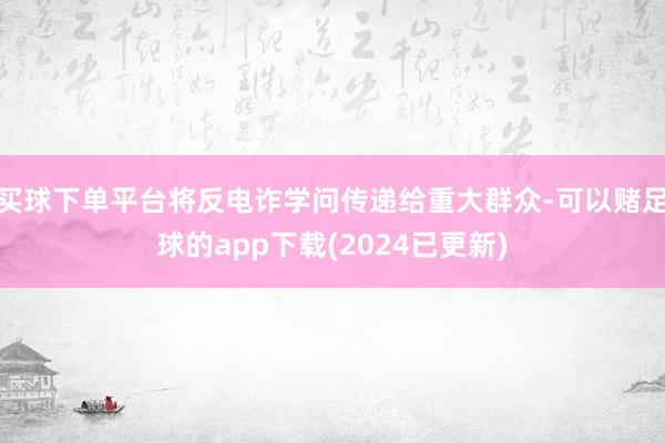 买球下单平台将反电诈学问传递给重大群众-可以赌足球的app下载(2024已更新)