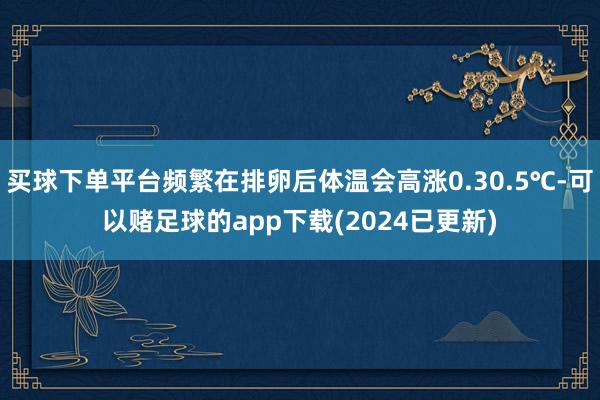 买球下单平台频繁在排卵后体温会高涨0.30.5℃-可以赌足球的app下载(2024已更新)