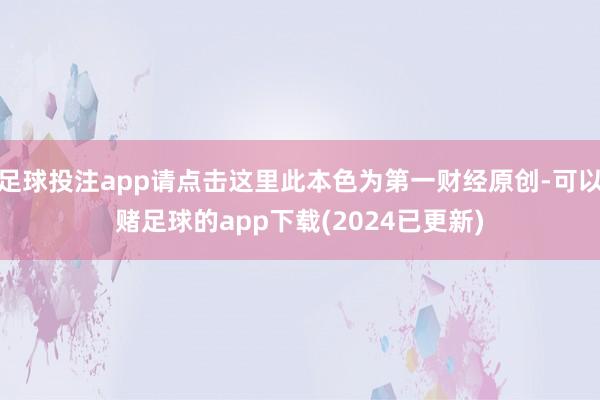 足球投注app请点击这里此本色为第一财经原创-可以赌足球的app下载(2024已更新)