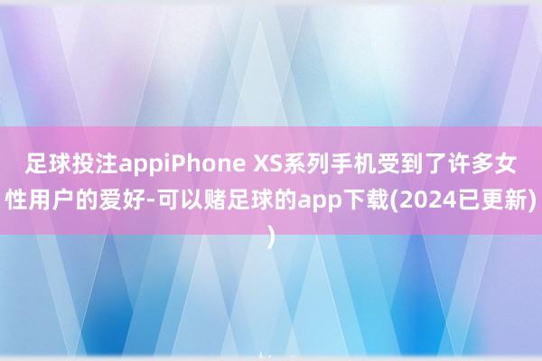 足球投注appiPhone XS系列手机受到了许多女性用户的爱好-可以赌足球的app下载(2024已更新)