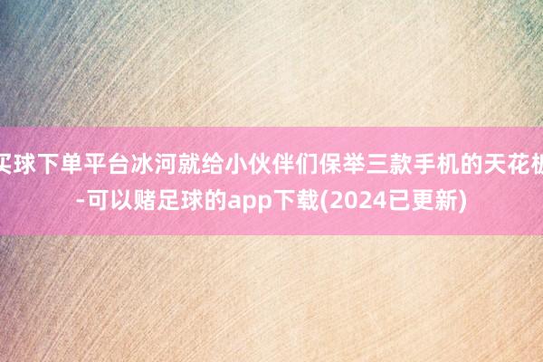 买球下单平台冰河就给小伙伴们保举三款手机的天花板-可以赌足球的app下载(2024已更新)