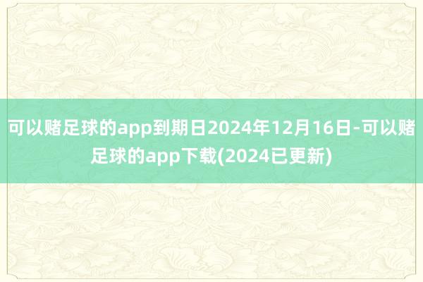 可以赌足球的app到期日2024年12月16日-可以赌足球的app下载(2024已更新)