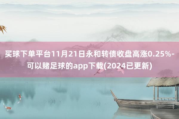 买球下单平台11月21日永和转债收盘高涨0.25%-可以赌足球的app下载(2024已更新)