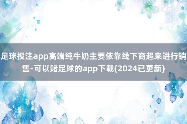 足球投注app高端纯牛奶主要依靠线下商超来进行销售-可以赌足球的app下载(2024已更新)