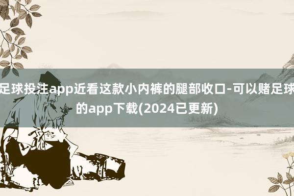 足球投注app近看这款小内裤的腿部收口-可以赌足球的app下载(2024已更新)