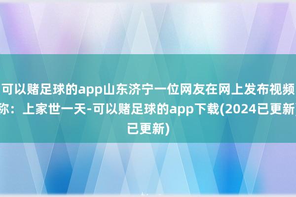 可以赌足球的app山东济宁一位网友在网上发布视频称：上家世一天-可以赌足球的app下载(2024已更新)