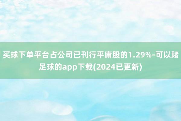 买球下单平台占公司已刊行平庸股的1.29%-可以赌足球的app下载(2024已更新)