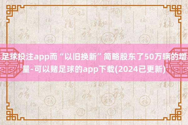 足球投注app而“以旧换新”简略股东了50万辆的增量-可以赌足球的app下载(2024已更新)