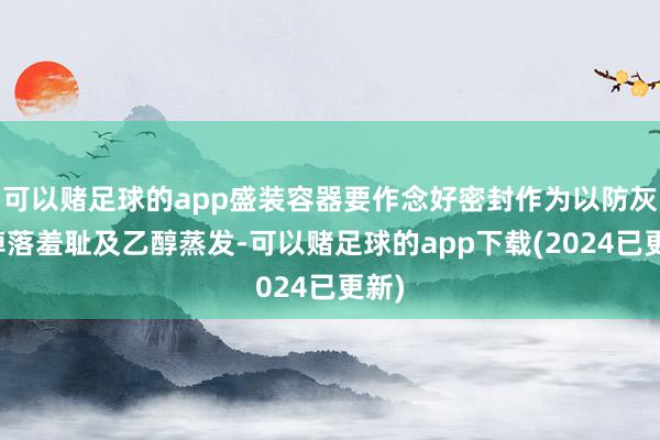 可以赌足球的app盛装容器要作念好密封作为以防灰尘掉落羞耻及乙醇蒸发-可以赌足球的app下载(2024已更新)