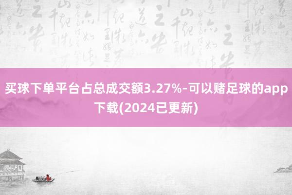 买球下单平台占总成交额3.27%-可以赌足球的app下载(2024已更新)