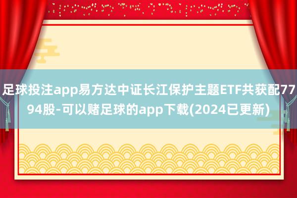 足球投注app易方达中证长江保护主题ETF共获配7794股-可以赌足球的app下载(2024已更新)