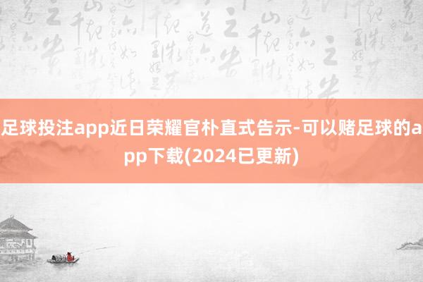 足球投注app近日荣耀官朴直式告示-可以赌足球的app下载(2024已更新)