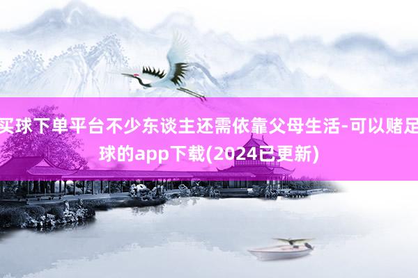 买球下单平台不少东谈主还需依靠父母生活-可以赌足球的app下载(2024已更新)