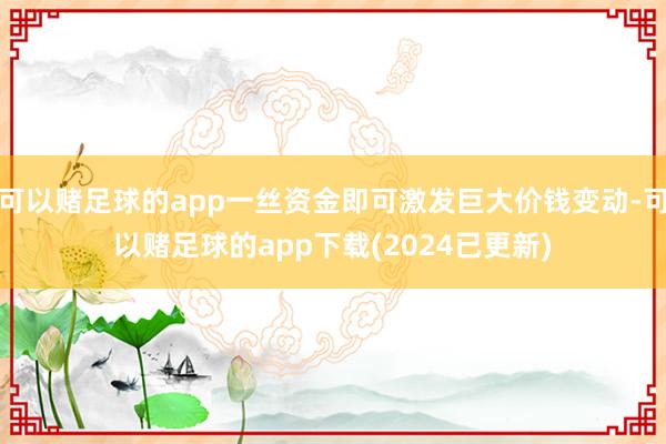 可以赌足球的app一丝资金即可激发巨大价钱变动-可以赌足球的app下载(2024已更新)