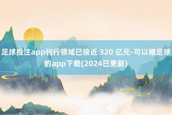 足球投注app刊行领域已接近 320 亿元-可以赌足球的app下载(2024已更新)