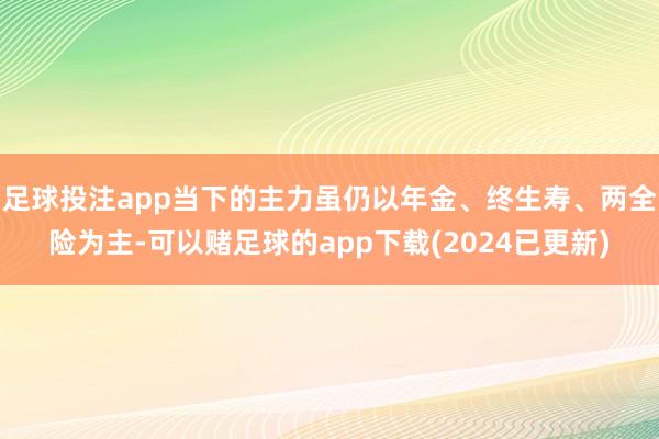 足球投注app当下的主力虽仍以年金、终生寿、两全险为主-可以赌足球的app下载(2024已更新)