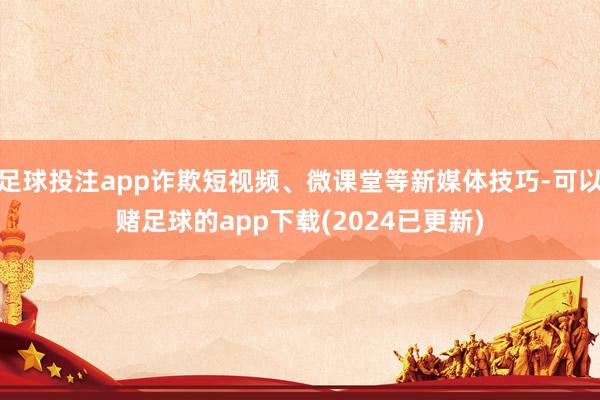 足球投注app诈欺短视频、微课堂等新媒体技巧-可以赌足球的app下载(2024已更新)