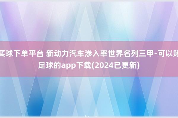 买球下单平台 新动力汽车渗入率世界名列三甲-可以赌足球的app下载(2024已更新)