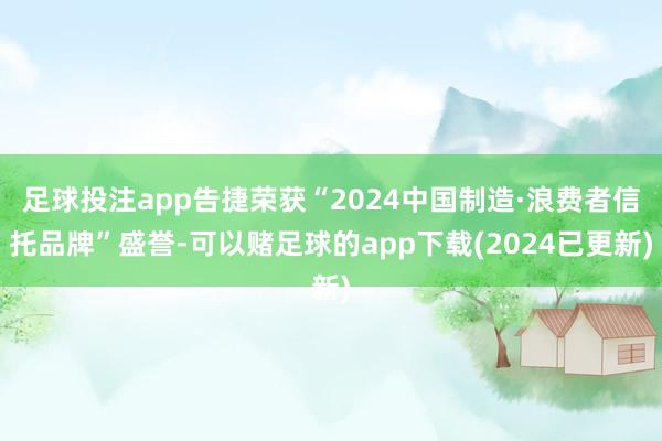 足球投注app告捷荣获“2024中国制造·浪费者信托品牌”盛誉-可以赌足球的app下载(2024已更新)