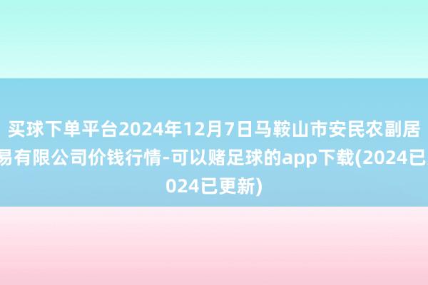 买球下单平台2024年12月7日马鞍山市安民农副居品交易有限公司价钱行情-可以赌足球的app下载(2024已更新)