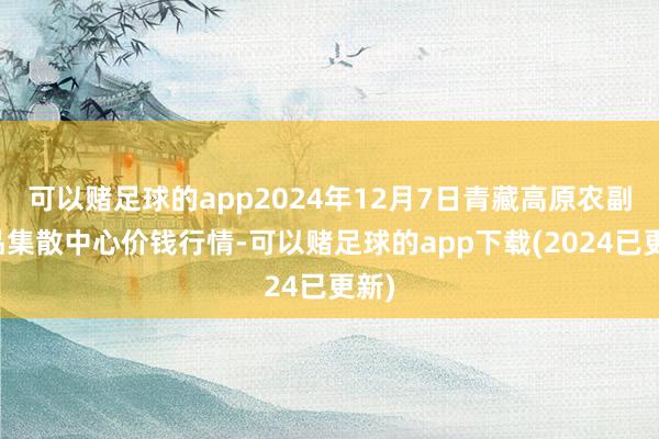 可以赌足球的app2024年12月7日青藏高原农副居品集散中心价钱行情-可以赌足球的app下载(2024已更新)