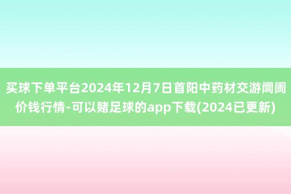 买球下单平台2024年12月7日首阳中药材交游阛阓价钱行情-可以赌足球的app下载(2024已更新)