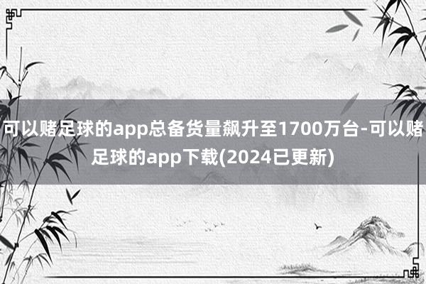 可以赌足球的app总备货量飙升至1700万台-可以赌足球的app下载(2024已更新)