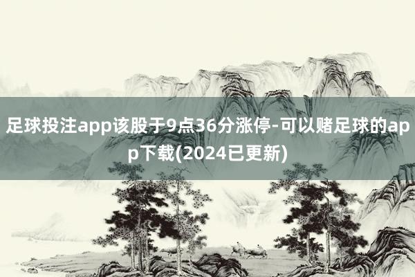 足球投注app该股于9点36分涨停-可以赌足球的app下载(2024已更新)