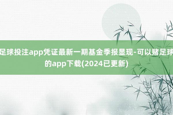 足球投注app凭证最新一期基金季报显现-可以赌足球的app下载(2024已更新)