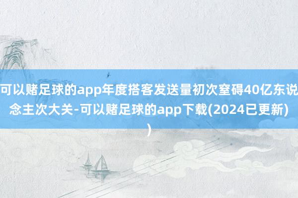 可以赌足球的app年度搭客发送量初次窒碍40亿东说念主次大关-可以赌足球的app下载(2024已更新)