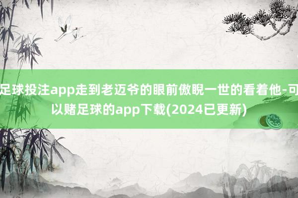 足球投注app走到老迈爷的眼前傲睨一世的看着他-可以赌足球的app下载(2024已更新)