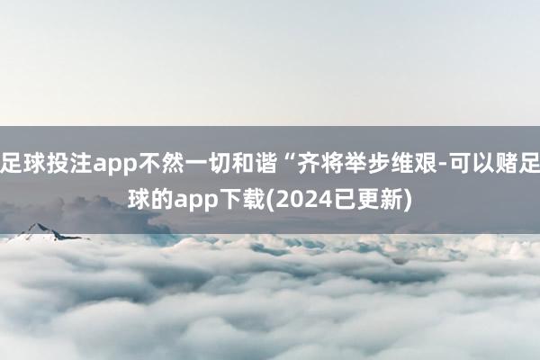 足球投注app不然一切和谐“齐将举步维艰-可以赌足球的app下载(2024已更新)