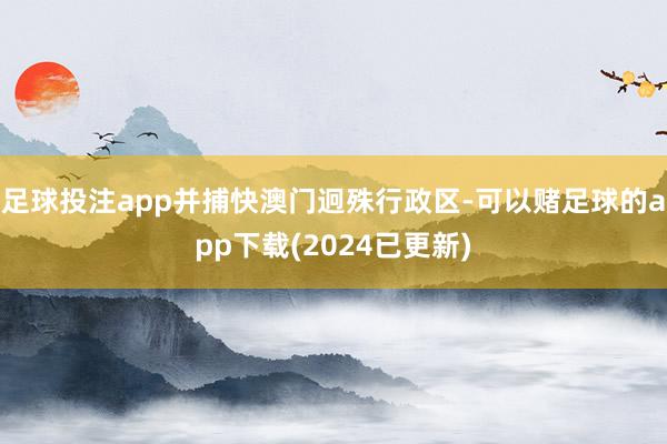 足球投注app并捕快澳门迥殊行政区-可以赌足球的app下载(2024已更新)