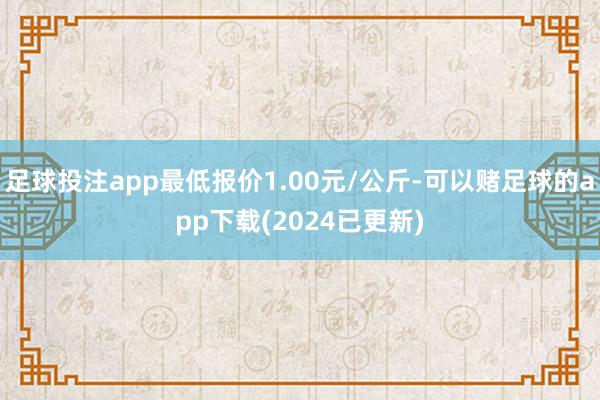 足球投注app最低报价1.00元/公斤-可以赌足球的app下载(2024已更新)