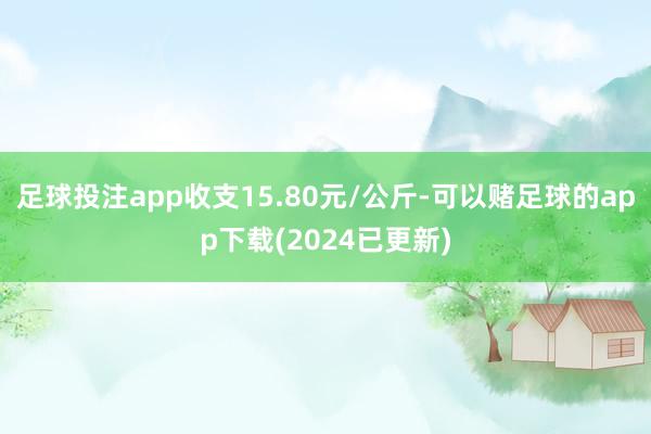 足球投注app收支15.80元/公斤-可以赌足球的app下载(2024已更新)