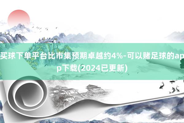 买球下单平台比市集预期卓越约4%-可以赌足球的app下载(2024已更新)