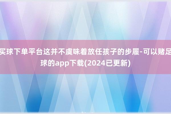 买球下单平台这并不虞味着放任孩子的步履-可以赌足球的app下载(2024已更新)