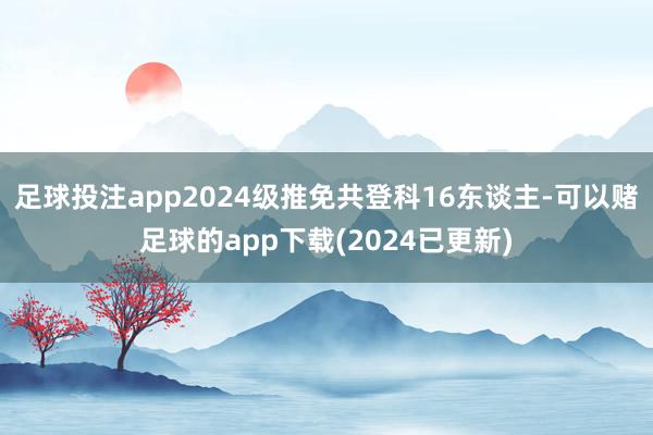 足球投注app2024级推免共登科16东谈主-可以赌足球的app下载(2024已更新)