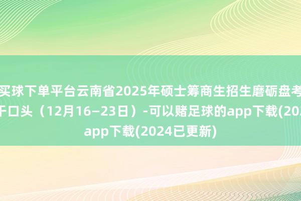 买球下单平台云南省2025年硕士筹商生招生磨砺盘考及举报相干口头（12月16—23日）-可以赌足球的app下载(2024已更新)