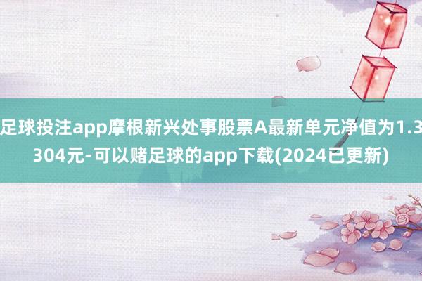 足球投注app摩根新兴处事股票A最新单元净值为1.3304元-可以赌足球的app下载(2024已更新)