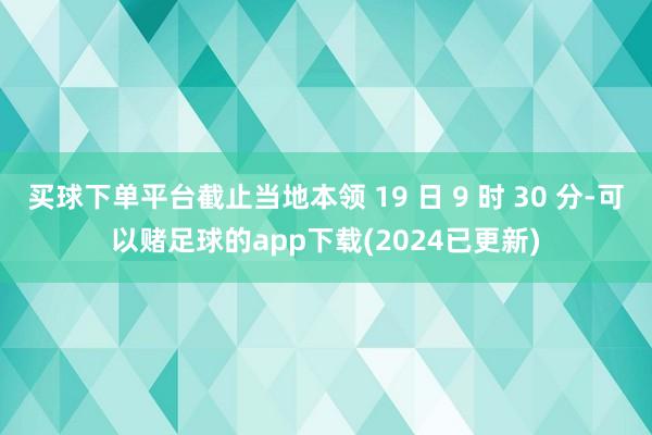 买球下单平台截止当地本领 19 日 9 时 30 分-可以赌足球的app下载(2024已更新)