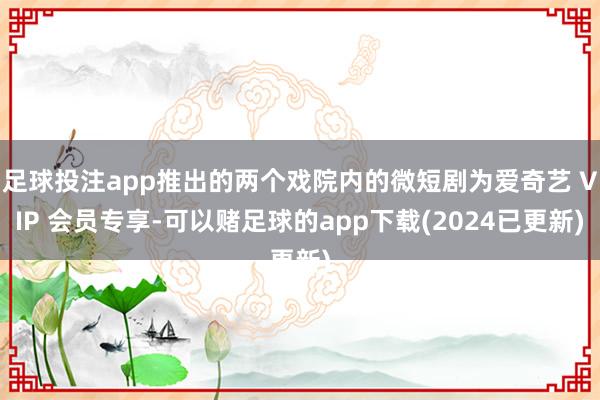 足球投注app推出的两个戏院内的微短剧为爱奇艺 VIP 会员专享-可以赌足球的app下载(2024已更新)