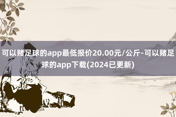 可以赌足球的app最低报价20.00元/公斤-可以赌足球的app下载(2024已更新)