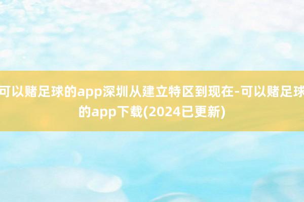 可以赌足球的app深圳从建立特区到现在-可以赌足球的app下载(2024已更新)