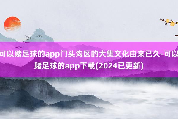 可以赌足球的app门头沟区的大集文化由来已久-可以赌足球的app下载(2024已更新)