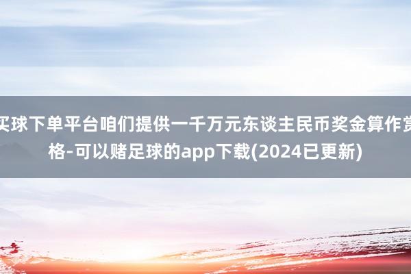 买球下单平台咱们提供一千万元东谈主民币奖金算作赏格-可以赌足球的app下载(2024已更新)