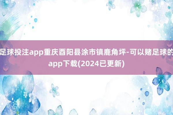 足球投注app重庆酉阳县涂市镇鹿角坪-可以赌足球的app下载(2024已更新)