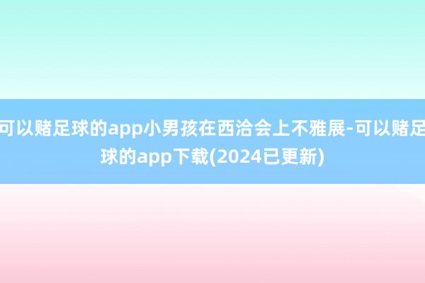 可以赌足球的app小男孩在西洽会上不雅展-可以赌足球的app下载(2024已更新)