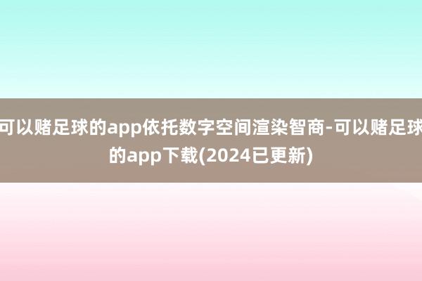 可以赌足球的app依托数字空间渲染智商-可以赌足球的app下载(2024已更新)